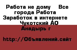 Работа не дому. - Все города Работа » Заработок в интернете   . Чукотский АО,Анадырь г.